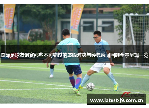 国际足球友谊赛那些不可错过的巅峰对决与经典瞬间回顾全景呈现一览 国际足球友谊赛那些不可错过的巅峰对决与经典瞬间回顾全景呈现一览